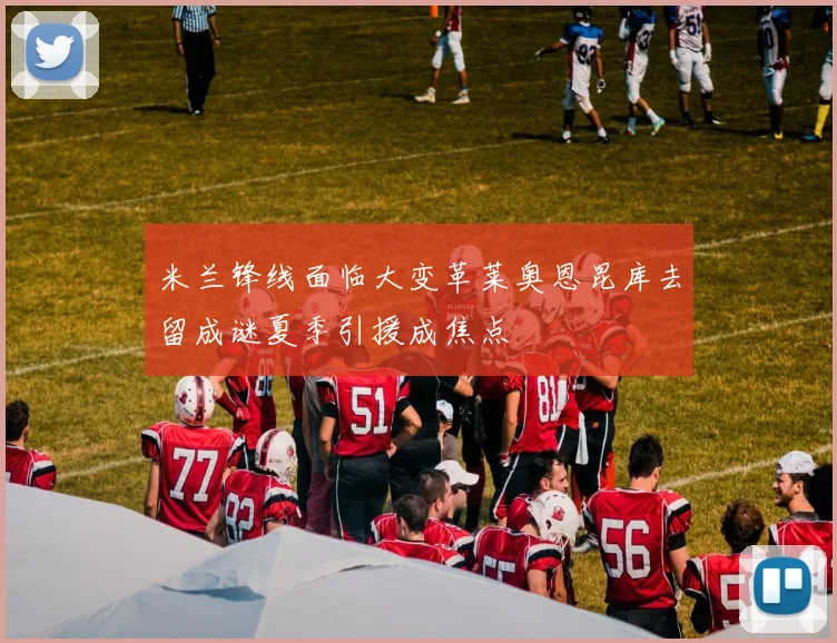 米兰锋线面临大变革莱奥恩昆库去留成谜夏季引援成焦点