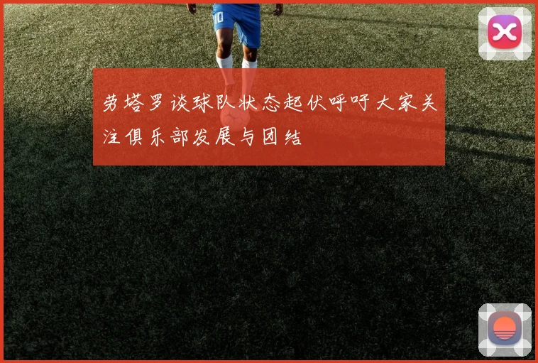 劳塔罗谈球队状态起伏呼吁大家关注俱乐部发展与团结