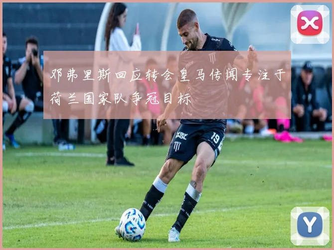 邓弗里斯回应转会皇马传闻专注于荷兰国家队争冠目标