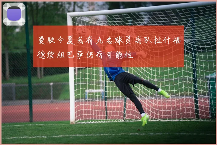 曼联今夏或有九名球员离队拉什福德续租巴萨仍存可能性