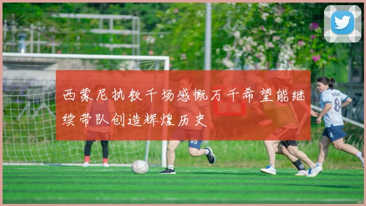 西蒙尼执教千场感慨万千希望能继续带队创造辉煌历史