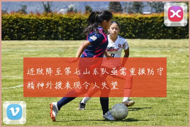 连败降至第七山东队亟需重振防守精神外援表现令人失望