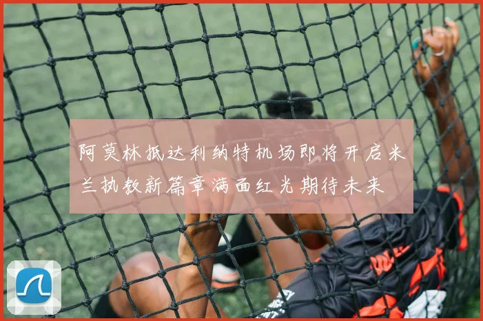 阿莫林抵达利纳特机场即将开启米兰执教新篇章满面红光期待未来