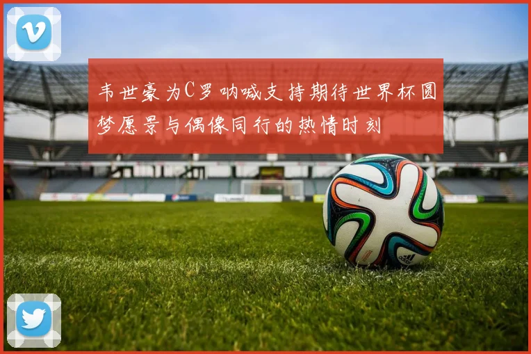 韦世豪为C罗呐喊支持期待世界杯圆梦愿景与偶像同行的热情时刻