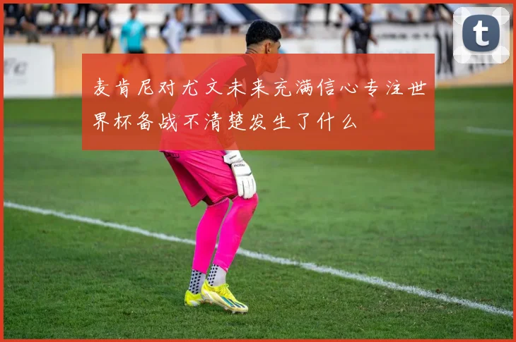 麦肯尼对尤文未来充满信心专注世界杯备战不清楚发生了什么