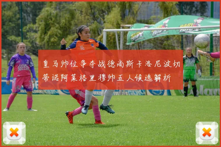 皇马帅位争夺战德尚斯卡洛尼波切蒂诺阿莱格里穆帅五人候选解析
