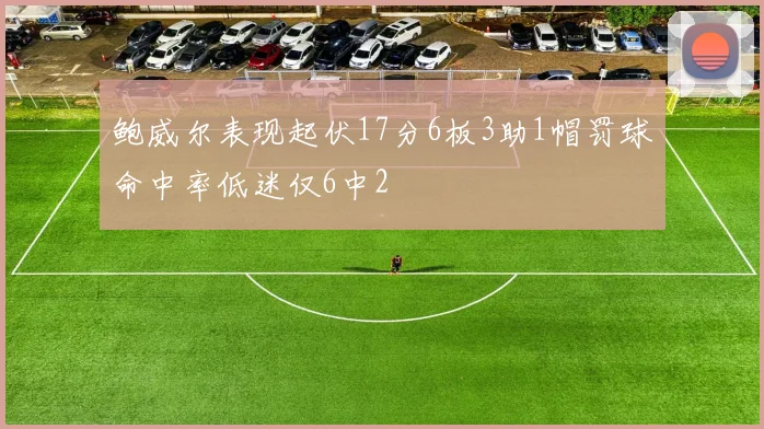 鲍威尔表现起伏17分6板3助1帽罚球命中率低迷仅6中2