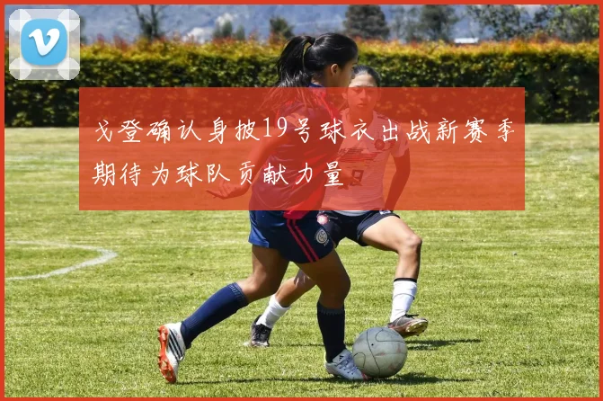 戈登确认身披19号球衣出战新赛季期待为球队贡献力量
