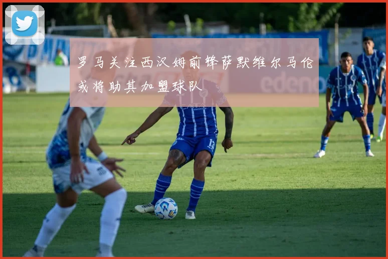 罗马关注西汉姆前锋萨默维尔马伦或将助其加盟球队