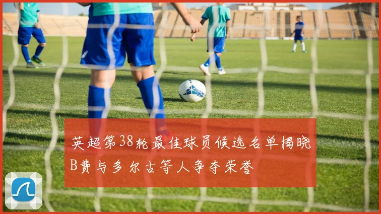 英超第38轮最佳球员候选名单揭晓B费与多尔古等人争夺荣誉