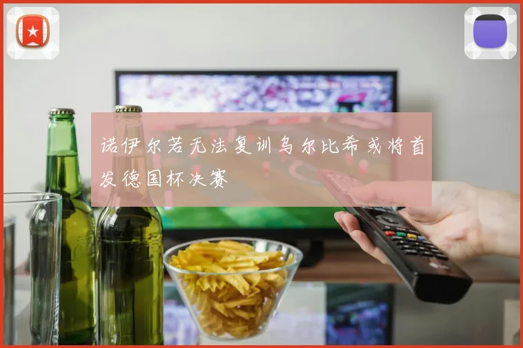 诺伊尔若无法复训乌尔比希或将首发德国杯决赛