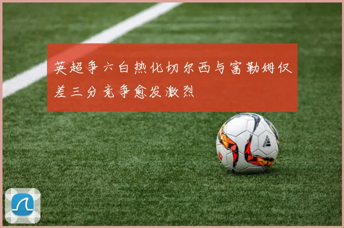英超争六白热化切尔西与富勒姆仅差三分竞争愈发激烈